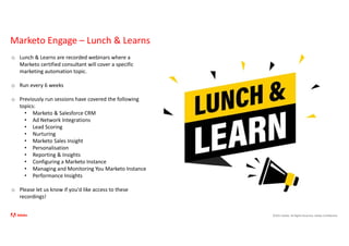 ©2021 Adobe. All Rights Reserved. Adobe Confidential.
Marketo Engage – Lunch & Learns
31
o Lunch & Learns are recorded webinars where a
Marketo certified consultant will cover a specific
marketing automation topic.
o Run every 6 weeks
o Previously run sessions have covered the following
topics:
• Marketo & Salesforce CRM
• Ad Network Integrations
• Lead Scoring
• Nurturing
• Marketo Sales Insight
• Personalisation
• Reporting & Insights
• Configuring a Marketo Instance
• Managing and Monitoring You Marketo Instance
• Performance Insights
o Please let us know if you'd like access to these
recordings!
 