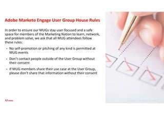 © 2021 Adobe. All Rights Reserved. Adobe Confidential.
Adobe Marketo Engage User Group House Rules
In order to ensure our MUGs stay user-focused and a safe
space for members of the Marketing Nation to learn, network,
and problem solve, we ask that all MUG attendees follow
these rules:
• No self-promotion or pitching of any kind is permitted at
MUG events
• Don’t contact people outside of the User Group without
their consent
• If MUG members share their use case at the User Group,
please don’t share that information without their consent
 