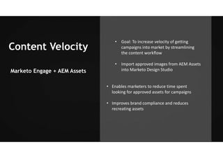 Content Velocity
Marketo Engage + AEM Assets
• Goal: To increase velocity of getting
campaigns into market by streamlining
the content workflow
• Import approved images from AEM Assets
into Marketo Design Studio
• Enables marketers to reduce time spent
looking for approved assets for campaigns
• Improves brand compliance and reduces
recreating assets
 