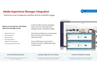 © 2021 Adobe. All Rights Reserved. Adobe Confidential.
Adobe Experience Manager Integration
Create visually stunning campaigns
faster than ever with Experience
Manager Assets in Marketo Engage
Access AEM Assets connected to
Creative Cloud for collaboration with
creative teams
Streamline workflows by removing the
back and forth with creative for
approved assets
Digital asset integration with Adobe
Experience Manager Assets
• Design Studio Access
• Native Integration
• Image Selection
• Basic Image Editing
• Multiple File Type Support
• Permission-based Asset Access
Email Marketing Assets Landing Page & Form Assets Events & Webinar Assets
Import images to Design Studio from AEM to build brand
compliant and engaging emails
Import images to Design Studio from AEM to build brand
compliant and engaging landing pages and forms
Import images to Design Studio from AEM to build beautiful
and engaging online registration forms and invitations
Extend your asset management workflow directly to Marketo Engage
Content Personalization
AEM Asset Picker
 
