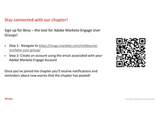 © 2021 Adobe. All Rights Reserved. Adobe Confidential.
Stay connected with our chapter!
Sign up for Bevy – the tool for Adobe Marketo Engage User
Groups!
 Step 1: Navigate to https://mugs.marketo.com/melbourne-
marketo-user-group/
 Step 2: Create an account using the email associated with your
Adobe Marketo Engage Account
Once you’ve joined the chapter you’ll receive notifications and
reminders about new events that the chapter has posted!
 