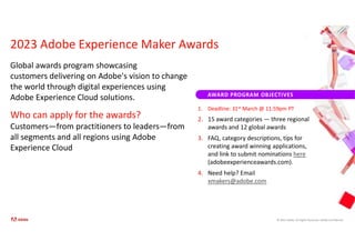 © 2021 Adobe. All Rights Reserved. Adobe Confidential.
AWARD PROGRAM OBJECTIVES
Global awards program showcasing
customers delivering on Adobe's vision to change
the world through digital experiences using
Adobe Experience Cloud solutions.
Who can apply for the awards?
Customers—from practitioners to leaders—from
all segments and all regions using Adobe
Experience Cloud
2023 Adobe Experience Maker Awards
1. Deadline: 31st March @ 11:59pm PT
2. 15 award categories — three regional
awards and 12 global awards
3. FAQ, category descriptions, tips for
creating award winning applications,
and link to submit nominations here
(adobeexperienceawards.com).
4. Need help? Email
xmakers@adobe.com
 