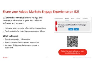© 2021 Adobe. All Rights Reserved. Adobe Confidential.
Share your Adobe Marketo Engage Experience on G2!
G2 Customer Reviews: Online ratings and
reviews platform for buyers and sellers of
software and services.
 Help your peers to make informed buying decisions
 Public outlet to be heard by your peers and Adobe
What to Expect:
 Time to complete: ~10 minutes
 You choose whether to remain anonymous
 Receive a $25 gift card when your review is
published.
8
Take the review here or scan
the QR code above
 