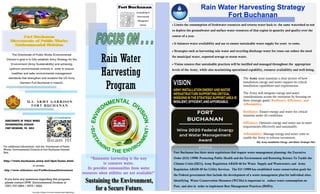 Rain Water
Harvesting
Program
• Limits the consumption of freshwater resources and returns water back to the same watershed so not
to deplete the groundwater and surface water resources of that region in quantity and quality over the
course of a year.
• It balances water availability and use to ensure sustainable water supply for years to come.
• Strategies such as harvesting rain water and recycling discharge water for reuse can reduce the need
for municipal water, exported sewage or storm water.
• Vision ensures that sustainable practices will be instilled and managed throughout the appropriate
levels of the Army, while also maximizing operational capability, resource availability and well-being.
Rain Water Harvesting Strategy
Fort Buchanan
2023MAR_ENERGY & WATER CONSERVATION Brochure
The Directorate of Public Works Environmental
Division’s goal is to fully establish Army Strategy for the
Environment (Army Sustainability) and achieving
optimum environmental controls in order to ensure
healthier and safer environmental management
standards that strengthen and sustains the US Army
Garrison Fort Buchanan’s mission.
Fort Buchanan
Directorate of Public Works
Environmental Division
U . S . AR M Y GA R RIS O N
F O R T B UC HA NA N
DIRECTORATE OF PUBLIC WORKS
ENVIRONMENTAL DIVISION
FORT BUCHANAN, PR 00934
For additional information, visit the Directorate of Public
Works Environmental Division at Fort Buchanan Internet
Site;
http://www.buchanan.army.mil/dpw/home.html
or access;
http://www.slideshare.net/FortBuchananEnvironment
If you have any questions regarding this program,
please contact DPW Environmental Division at
(787) 707-3894 / 3579 / 3522.
The Army must maintain a clear picture of how
installation energy and water support its critical
installation capabilities and requirements.
The Army will integrate energy and water
considerations across the enterprise by focusing on
three strategic goals: Resilience, Efficiency, and
Affordability.
Resilience: Ensure energy and water for critical
missions under all conditions.
Efficiency: Optimize energy and water use to meet
requirements effectively and sustainably.
Affordability: Manage energy and water costs to
enable the Army to refocus investment.
Ref. Army Installation Energy and Water Strategic Plan
“Rainwater harvesting is the way
to conserve water.
Its provides communities from water
resources when utilities are not available!”
 