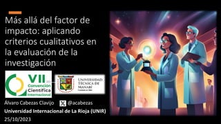 Más allá del factor de
impacto: aplicando
criterios cualitativos en
la evaluación de la
investigación
Álvaro Cabezas Clavijo @acabezas
Universidad Internacional de La Rioja (UNIR)
25/10/2023
 