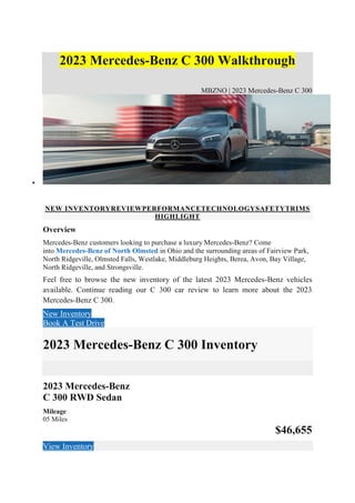 2023 Mercedes-Benz C 300 Walkthrough
MBZNO | 2023 Mercedes-Benz C 300

2023 Mercedes-Benz C 300 Walkthrough
NEW INVENTORYREVIEWPERFORMANCETECHNOLOGYSAFETYTRIMS
HIGHLIGHT
Overview
Mercedes-Benz customers looking to purchase a luxury Mercedes-Benz? Come
into Mercedes-Benz of North Olmsted in Ohio and the surrounding areas of Fairview Park,
North Ridgeville, Olmsted Falls, Westlake, Middleburg Heights, Berea, Avon, Bay Village,
North Ridgeville, and Strongsville.
Feel free to browse the new inventory of the latest 2023 Mercedes-Benz vehicles
available. Continue reading our C 300 car review to learn more about the 2023
Mercedes-Benz C 300.
New Inventory
Book A Test Drive
2023 Mercedes-Benz C 300 Inventory
2023 Mercedes-Benz
C 300 RWD Sedan
Mileage
05 Miles
$46,655
View Inventory
 