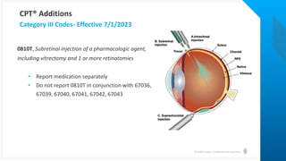 © Health Catalyst. Confidential and Proprietary.
0810T, Subretinal injection of a pharmacologic agent,
including vitrectomy and 1 or more retinotomies
• Report medication separately
• Do not report 0810T in conjunction with 67036,
67039, 67040, 67041, 67042, 67043
Category III Codes- Effective 7/1/2023
CPT® Additions
 