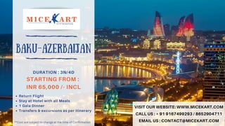 Return Flight
Stay at Hotel with all Meals
1 Gala Dinner
Transfers & excursions as per itinerary
DURATION : 3N/4D
STARTING FROM :
INR 65,000 /- INCL
Baku-Azerbaijan
VISIT OUR WEBSITE: WWW.MICEKART.COM
CALL US : + 91 9167499293 / 8652904711
EMAIL US : CONTACT@MICEKART.COM
**Cost are subject to change at the time of Confirmation
 