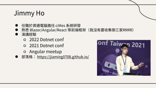 Jimmy Ho
● 任職於資通電腦擔任 ciMes 系統研發
● 熟悉 Blazor/Angular/React 等前端框架（我沒有要收集御三家RRRR）
● 演講經驗
○ 2022 Dotnet conf
○ 2021 Dotnet conf
○ Angular meetup
● 部落格： https://jiaming0708.github.io/
 
