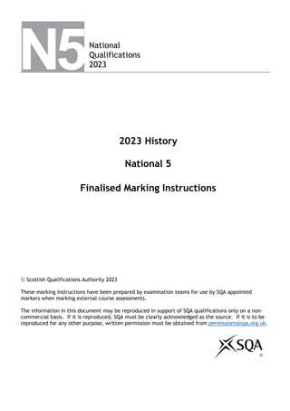 National
Qualifications
2023
2023 History
National 5
Finalised Marking Instructions
 Scottish Qualifications Authority 2023
These marking instructions have been prepared by examination teams for use by SQA appointed
markers when marking external course assessments.
The information in this document may be reproduced in support of SQA qualifications only on a non-
commercial basis. If it is reproduced, SQA must be clearly acknowledged as the source. If it is to be
reproduced for any other purpose, written permission must be obtained from permissions@sqa.org.uk.
©
 