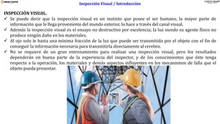 www.stsas-ecu.com
INSPECCIÓN VISUAL.
✓ Se puede decir que la inspección visual es un instinto que posee el ser humano, la mayor parte de
información que le llega proveniente del mundo exterior, lo hace a través del canal visual.
✓ Además la inspección visual es el ensayo no destructivo por excelencia; la luz siendo su agente físico no
produce ningún daño en los materiales.
✓ Al ojo solo le basta una mínima fracción de la luz que puede ser transmitida por el objeto con el fin de
conseguir la información necesaria para transmitirla directamente al cerebro.
✓ No se requiere de un gran entrenamiento para realizar una inspección visual, pero los resultados
dependerán en buena parte de la experiencia del inspector, y de los conocimientos que éste tenga
respecto a la operación, los materiales y demás aspectos influyentes en los mecanismos de falla que el
objeto pueda presentar.
Inspección Visual / Introducción
 