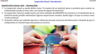 www.stsas-ecu.com
INSPECCIÓN VISUAL NDT – DEFINICIÓN:
✓ La inspección visual se puede definir como “el examen de un material, pieza o producto para evaluar su
conformidad usando la vista, sola o con ayuda de alguna herramienta”.
✓ La inspección visual se emplea junto con otros métodos de END/NDT, los sensores y el tratamiento de su
señal han hecho posible automatizar algunas inspecciones visuales, dando lugar a lo que se conoce como
“visión artificial”.
✓ Se puede realizar por métodos directos o indirectos durante el proceso de fabricación o después de que el
componente en cuestión haya sido puesto en servicio.
Inspección Visual / Introducción
 