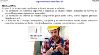 www.stsas-ecu.com
APLICACIONES.
En general, las inspecciones visuales son utilizadas para dos propósitos:
1. La inspección de superficies expuestas o accesibles de objetos opacos (incluyendo la mayoría de
ensambles parciales o productos terminados)
2. La inspección del interior de objetos transparentes (tales como vidrio, cuarzo, algunos plásticos,
líquidos y gases).
✓ La industria de la energía, petroquímica, transporte y de infraestructura, donde existen ambientes
corrosivos, temperatura o donde es contenida presión, requieren comprobaciones visuales.
Inspección Visual / Introducción
 