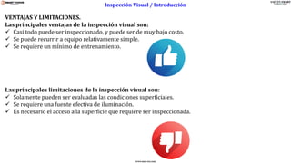 www.stsas-ecu.com
VENTAJAS Y LIMITACIONES.
Las principales ventajas de la inspección visual son:
✓ Casi todo puede ser inspeccionado, y puede ser de muy bajo costo.
✓ Se puede recurrir a equipo relativamente simple.
✓ Se requiere un mínimo de entrenamiento.
Las principales limitaciones de la inspección visual son:
✓ Solamente pueden ser evaluadas las condiciones superficiales.
✓ Se requiere una fuente efectiva de iluminación.
✓ Es necesario el acceso a la superficie que requiere ser inspeccionada.
Inspección Visual / Introducción
 