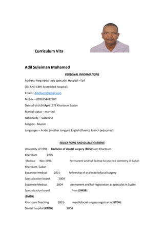 Curriculum Vita
Adil Suleiman Mohamed
PERSONAL INFORMATIONS
Address- king Abdul-Aziz Specialist Hospital –Taif
JCI AND CBHI Accredited hospital)
)
Adelburri@gmail.com
–
Email
Mobile – 0096554422680
Date of birth24 April1971 Khartoum Sudan
Marital status – married
Nationality – Sudanese
Religion - Muslim
Languages – Arabic (mother tongue), English (fluent), French (educated).
EDUCATIONS AND QUALIFICATIONS
University of 1991- Bachelor of dental surgery (BDS) from Khartoum
Khartoum 1996
Permanent and full license to practice dentistry in Sudan
Nov.1996.
Medical
Khartoum, Sudan
Sudanese medical 2001- fellowship of oral maxillofacial surgery
Specialization board 2004
Sudanese Medical 2004 permanent and full registration as specialist in Sudan
Specialization board from (SMSB)
(SMSB)
Khartoum Teaching 2001- maxillofacial surgery registrar in (KTDH)
Dental hospital (KTDH) 2004
 