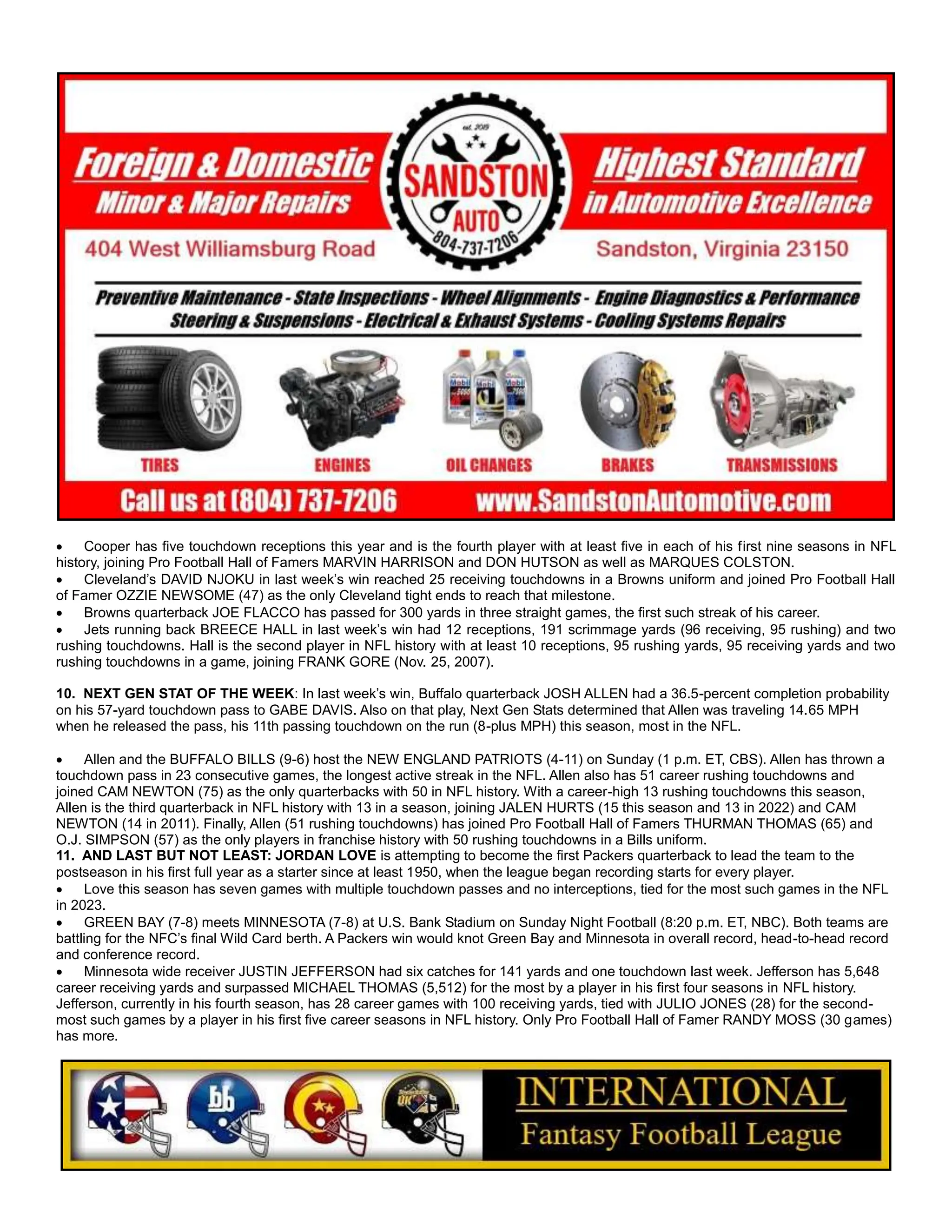  Cooper has five touchdown receptions this year and is the fourth player with at least five in each of his first nine seasons in NFL
history, joining Pro Football Hall of Famers MARVIN HARRISON and DON HUTSON as well as MARQUES COLSTON.
 Cleveland’s DAVID NJOKU in last week’s win reached 25 receiving touchdowns in a Browns uniform and joined Pro Football Hall
of Famer OZZIE NEWSOME (47) as the only Cleveland tight ends to reach that milestone.
 Browns quarterback JOE FLACCO has passed for 300 yards in three straight games, the first such streak of his career.
 Jets running back BREECE HALL in last week’s win had 12 receptions, 191 scrimmage yards (96 receiving, 95 rushing) and two
rushing touchdowns. Hall is the second player in NFL history with at least 10 receptions, 95 rushing yards, 95 receiving yards and two
rushing touchdowns in a game, joining FRANK GORE (Nov. 25, 2007).
10. NEXT GEN STAT OF THE WEEK: In last week’s win, Buffalo quarterback JOSH ALLEN had a 36.5-percent completion probability
on his 57-yard touchdown pass to GABE DAVIS. Also on that play, Next Gen Stats determined that Allen was traveling 14.65 MPH
when he released the pass, his 11th passing touchdown on the run (8-plus MPH) this season, most in the NFL.
 Allen and the BUFFALO BILLS (9-6) host the NEW ENGLAND PATRIOTS (4-11) on Sunday (1 p.m. ET, CBS). Allen has thrown a
touchdown pass in 23 consecutive games, the longest active streak in the NFL. Allen also has 51 career rushing touchdowns and
joined CAM NEWTON (75) as the only quarterbacks with 50 in NFL history. With a career-high 13 rushing touchdowns this season,
Allen is the third quarterback in NFL history with 13 in a season, joining JALEN HURTS (15 this season and 13 in 2022) and CAM
NEWTON (14 in 2011). Finally, Allen (51 rushing touchdowns) has joined Pro Football Hall of Famers THURMAN THOMAS (65) and
O.J. SIMPSON (57) as the only players in franchise history with 50 rushing touchdowns in a Bills uniform.
11. AND LAST BUT NOT LEAST: JORDAN LOVE is attempting to become the first Packers quarterback to lead the team to the
postseason in his first full year as a starter since at least 1950, when the league began recording starts for every player.
 Love this season has seven games with multiple touchdown passes and no interceptions, tied for the most such games in the NFL
in 2023.
 GREEN BAY (7-8) meets MINNESOTA (7-8) at U.S. Bank Stadium on Sunday Night Football (8:20 p.m. ET, NBC). Both teams are
battling for the NFC’s final Wild Card berth. A Packers win would knot Green Bay and Minnesota in overall record, head-to-head record
and conference record.
 Minnesota wide receiver JUSTIN JEFFERSON had six catches for 141 yards and one touchdown last week. Jefferson has 5,648
career receiving yards and surpassed MICHAEL THOMAS (5,512) for the most by a player in his first four seasons in NFL history.
Jefferson, currently in his fourth season, has 28 career games with 100 receiving yards, tied with JULIO JONES (28) for the second-
most such games by a player in his first five career seasons in NFL history. Only Pro Football Hall of Famer RANDY MOSS (30 games)
has more.
 