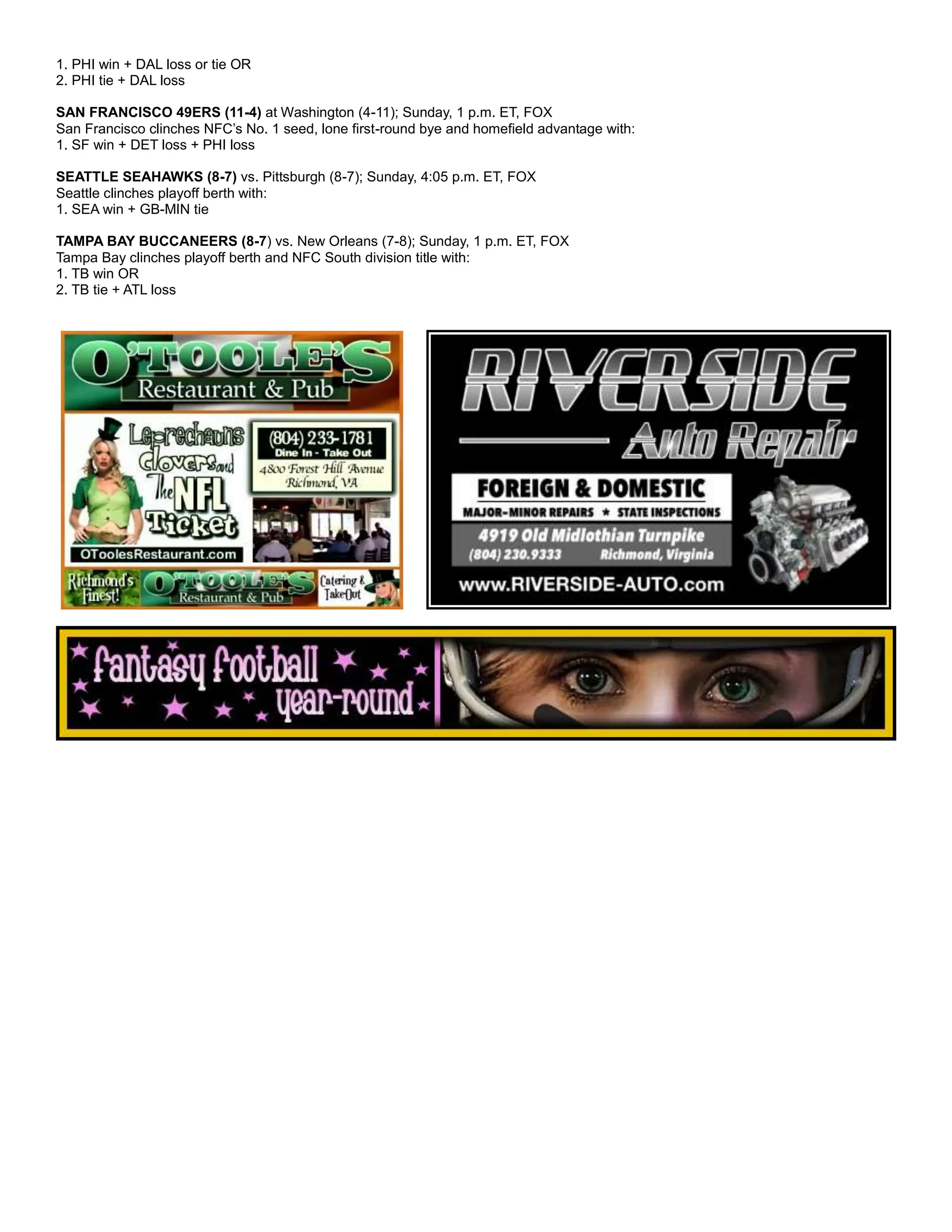 1. PHI win + DAL loss or tie OR
2. PHI tie + DAL loss
SAN FRANCISCO 49ERS (11-4) at Washington (4-11); Sunday, 1 p.m. ET, FOX
San Francisco clinches NFC’s No. 1 seed, lone first-round bye and homefield advantage with:
1. SF win + DET loss + PHI loss
SEATTLE SEAHAWKS (8-7) vs. Pittsburgh (8-7); Sunday, 4:05 p.m. ET, FOX
Seattle clinches playoff berth with:
1. SEA win + GB-MIN tie
TAMPA BAY BUCCANEERS (8-7) vs. New Orleans (7-8); Sunday, 1 p.m. ET, FOX
Tampa Bay clinches playoff berth and NFC South division title with:
1. TB win OR
2. TB tie + ATL loss
 
