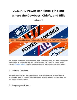 2023 NFL Power Rankings: Find out
where the Cowboys, Chiefs, and Bills
stand
NFL is widely known for its sports across the globe. Moreover, it allows NFL teams to showcase
their potential on the field and later rank them accordingly. The Kanas City Chief is ranked
number NFL team in 2023. Let’s find out the remaining 31 teams power ranking this season.
32. Arizona Cardinals
The worst team of the NFL is Arizona Cardinals. Moreover, they ended up giving DeAndre
which is even worse for the team. There are very low or zero chances of the Cardinals to win
any season in the coming year.
31. Log Angeles Rams
 