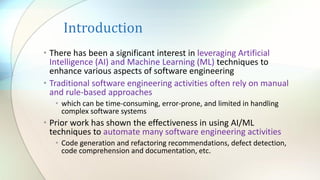 Introduction
• There has been a significant interest in leveraging Artificial
Intelligence (AI) and Machine Learning (ML) techniques to
enhance various aspects of software engineering
• Traditional software engineering activities often rely on manual
and rule-based approaches
• which can be time-consuming, error-prone, and limited in handling
complex software systems
• Prior work has shown the effectiveness in using AI/ML
techniques to automate many software engineering activities
• Code generation and refactoring recommendations, defect detection,
code comprehension and documentation, etc.
 
