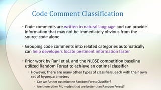 Code Comment Classification
• Code comments are written in natural language and can provide
information that may not be immediately obvious from the
source code alone.
• Grouping code comments into related categories automatically
can help developers locate pertinent information faster
• Prior work by Rani et al. and the NLBSE competition baseline
utilized Random Forest to achieve an optimal classifier
• However, there are many other types of classifiers, each with their own
set of hyperparameters
• Can we further optimize the Random Forest Classifier?
• Are there other ML models that are better than Random Forest?
 