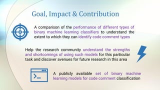 Goal, Impact & Contribution
A comparison of the performance of different types of
binary machine learning classifiers to understand the
extent to which they can identify code comment types
Help the research community understand the strengths
and shortcomings of using such models for this particular
task and discover avenues for future research in this area
A publicly available set of binary machine
learning models for code comment classification
 