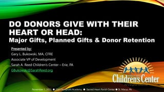 Major Gifts, Planned Gifts & Donor Retention
DO DONORS GIVE WITH THEIR
HEART OR HEAD:
Presented by:
Gary L. Bukowski, MA, CFRE
Associate VP of Development
Sarah A. Reed Children’s Center – Erie, PA
GBukowski@SarahReed.org
November 1, 2023 ● 2023 Nonprofit Academy ● Sacred Heart Parish Center ● St. Marys, PA
 