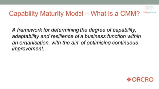Capability Maturity Model – What is a CMM?
A framework for determining the degree of capability,
adaptability and resilience of a business function within
an organisation, with the aim of optimising continuous
improvement.
 
