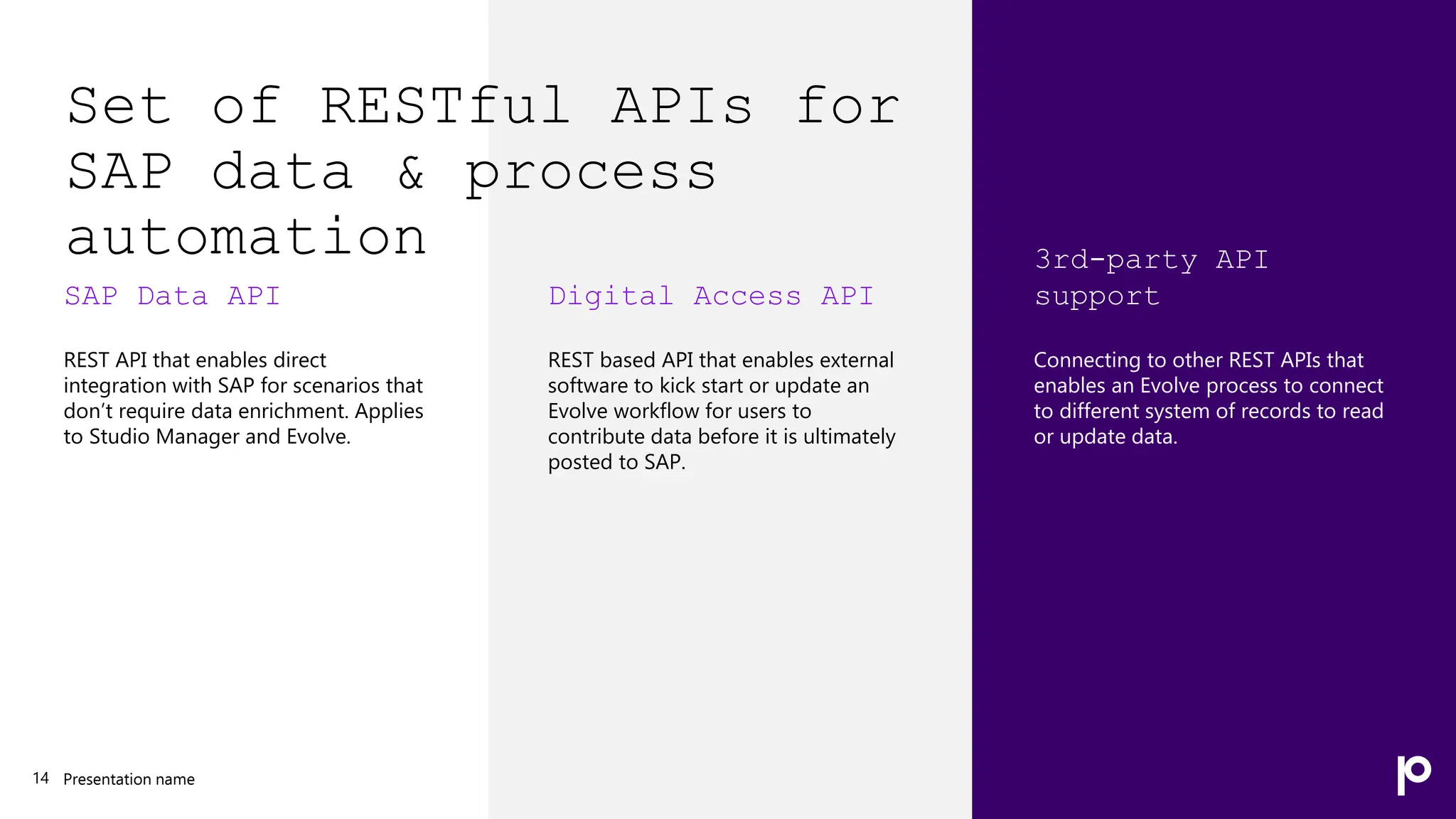 Set of RESTful APIs for
SAP data & process
automation
SAP Data API
REST API that enables direct
integration with SAP for scenarios that
don’t require data enrichment. Applies
to Studio Manager and Evolve.
Presentation name
14
Digital Access API
REST based API that enables external
software to kick start or update an
Evolve workflow for users to
contribute data before it is ultimately
posted to SAP.
3rd-party API
support
Connecting to other REST APIs that
enables an Evolve process to connect
to different system of records to read
or update data.
 