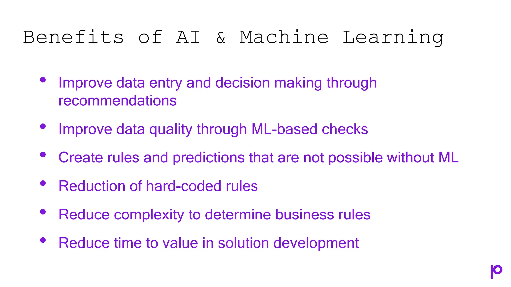 Benefits of AI & Machine Learning
• Improve data entry and decision making through
recommendations
• Improve data quality through ML-based checks
• Create rules and predictions that are not possible without ML
• Reduction of hard-coded rules
• Reduce complexity to determine business rules
• Reduce time to value in solution development
 