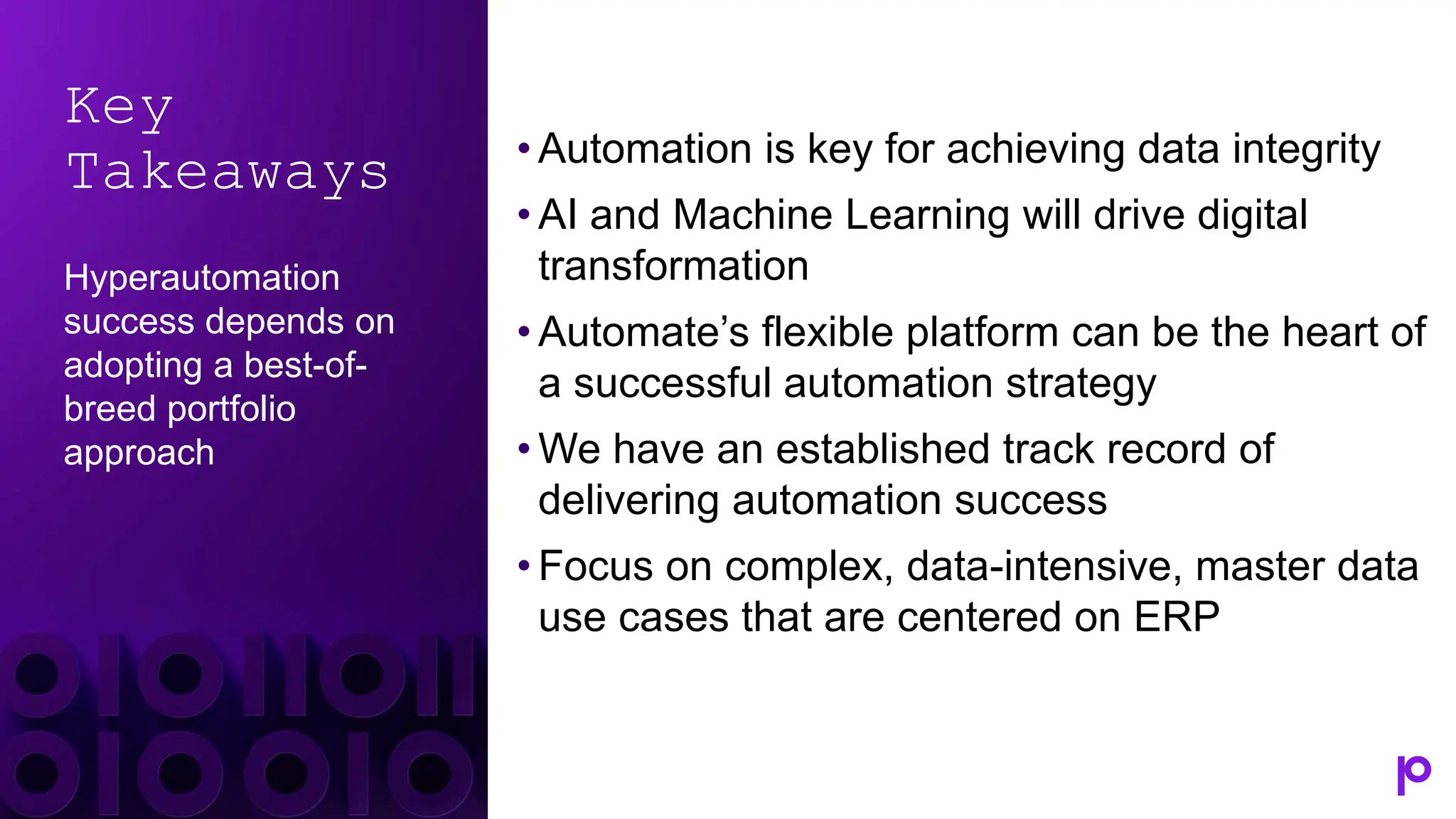 Key
Takeaways
Hyperautomation
success depends on
adopting a best-of-
breed portfolio
approach
• Automation is key for achieving data integrity
• AI and Machine Learning will drive digital
transformation
• Automate’s flexible platform can be the heart of
a successful automation strategy
• We have an established track record of
delivering automation success
• Focus on complex, data-intensive, master data
use cases that are centered on ERP
 