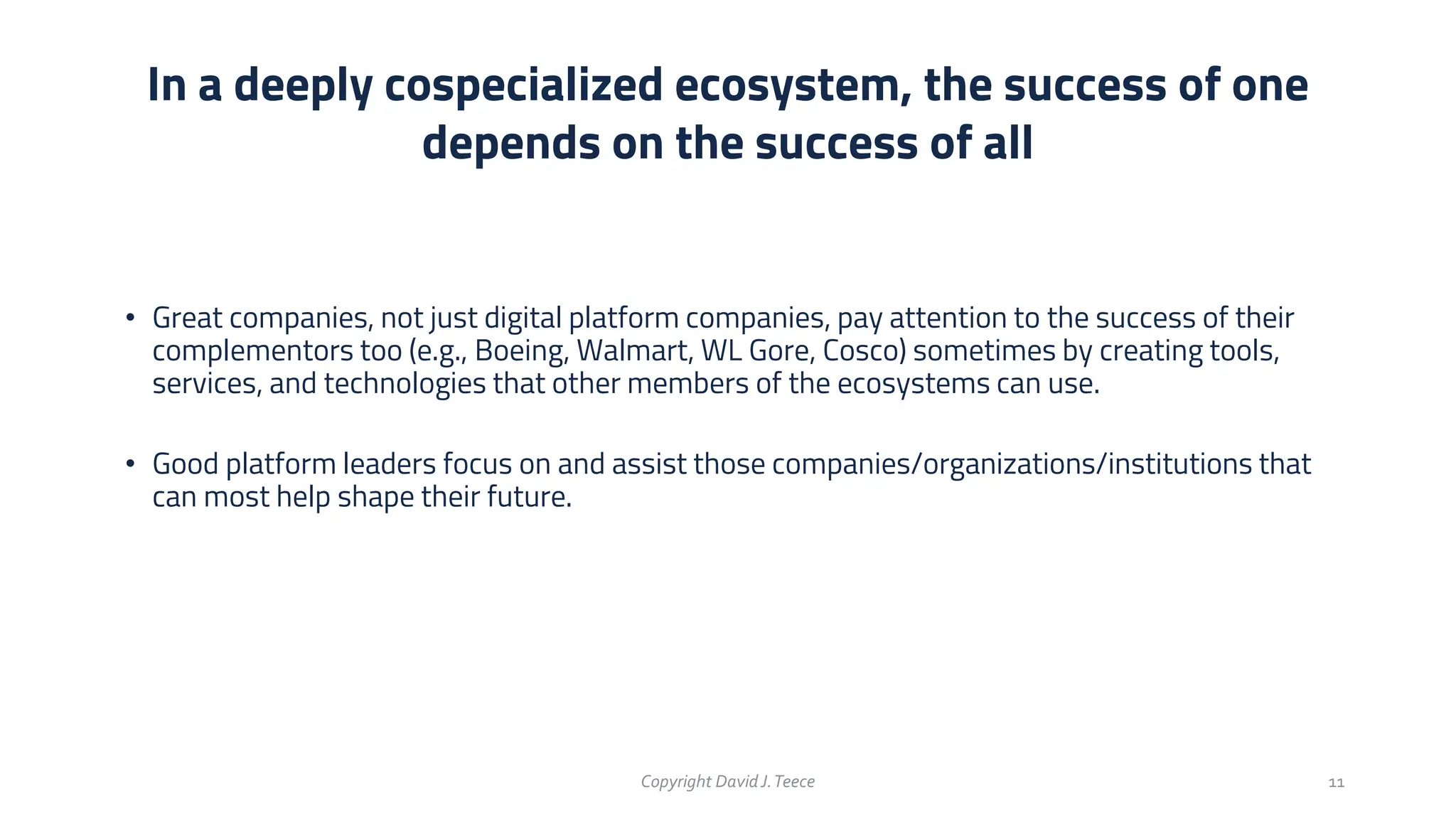 • Great companies, not just digital platform companies, pay attention to the success of their
complementors too (e.g., Boeing, Walmart, WL Gore, Cosco) sometimes by creating tools,
services, and technologies that other members of the ecosystems can use.
• Good platform leaders focus on and assist those companies/organizations/institutions that
can most help shape their future.
In a deeply cospecialized ecosystem, the success of one
depends on the success of all
Copyright DavidJ.Teece 11
 
