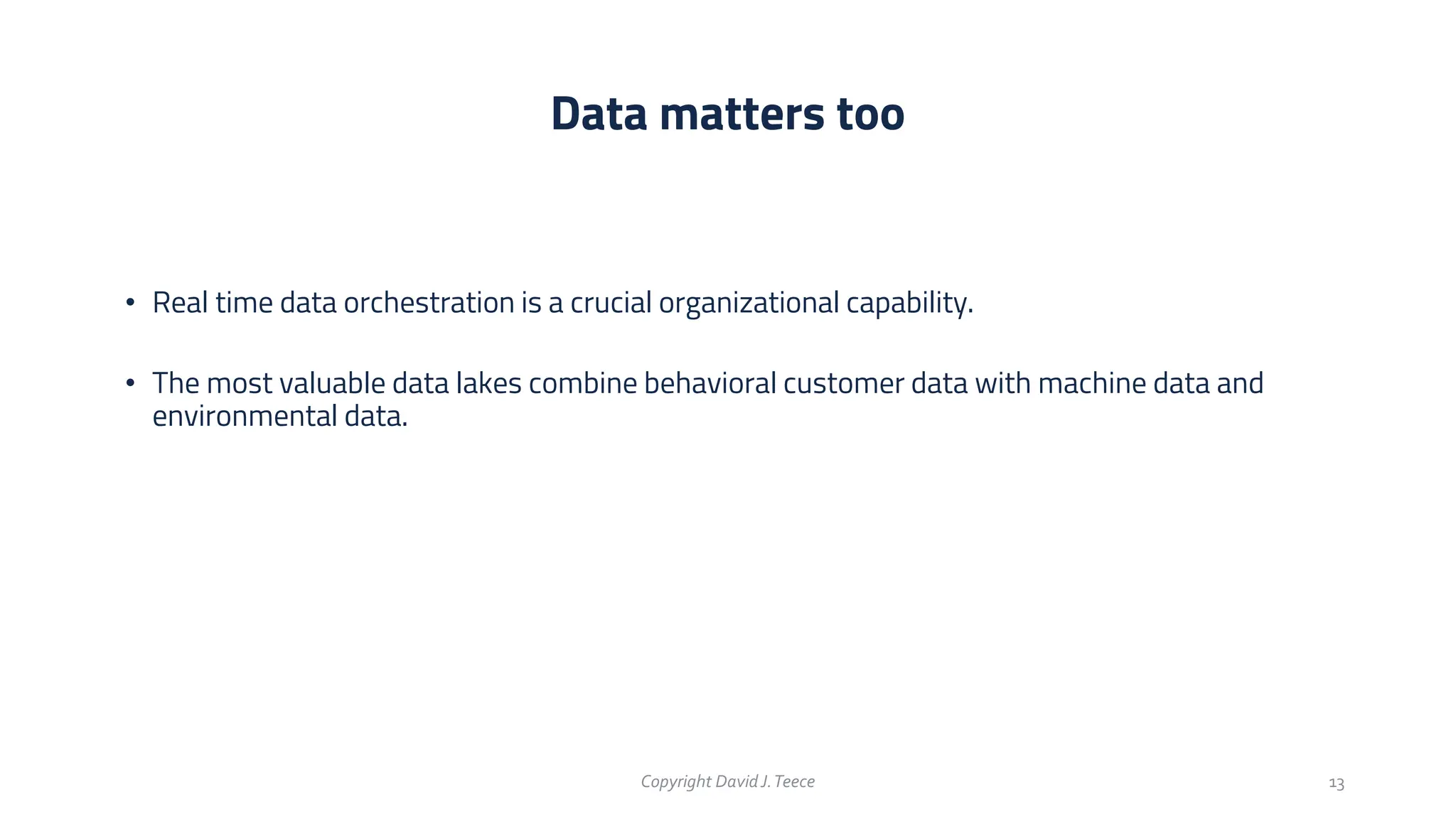 • Real time data orchestration is a crucial organizational capability.
• The most valuable data lakes combine behavioral customer data with machine data and
environmental data.
Data matters too
Copyright DavidJ.Teece 13
 