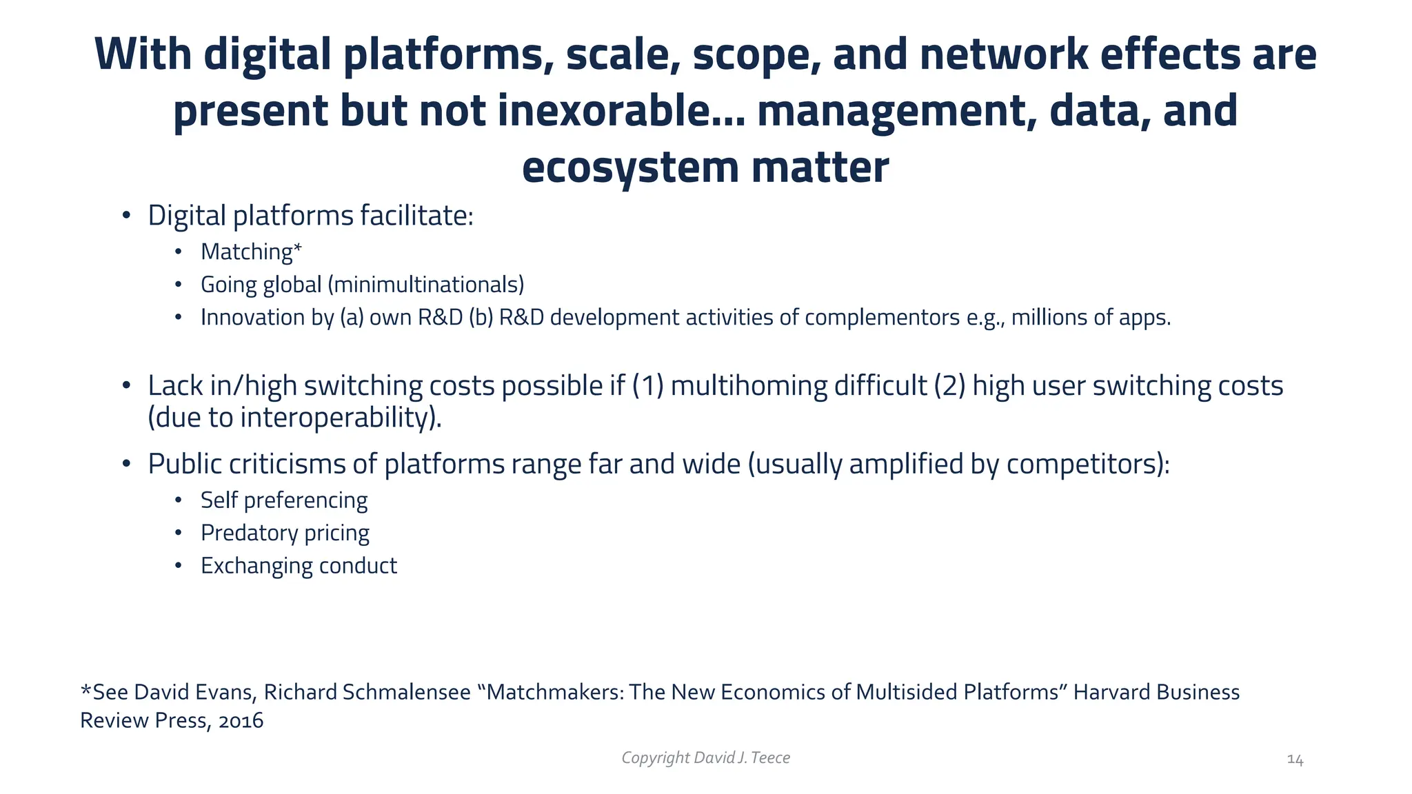 • Digital platforms facilitate:
• Matching*
• Going global (minimultinationals)
• Innovation by (a) own R&D (b) R&D development activities of complementors e.g., millions of apps.
• Lack in/high switching costs possible if (1) multihoming difficult (2) high user switching costs
(due to interoperability).
• Public criticisms of platforms range far and wide (usually amplified by competitors):
• Self preferencing
• Predatory pricing
• Exchanging conduct
With digital platforms, scale, scope, and network effects are
present but not inexorable… management, data, and
ecosystem matter
Copyright DavidJ.Teece 14
*See David Evans, Richard Schmalensee “Matchmakers: The New Economics of Multisided Platforms” Harvard Business
Review Press, 2016
 