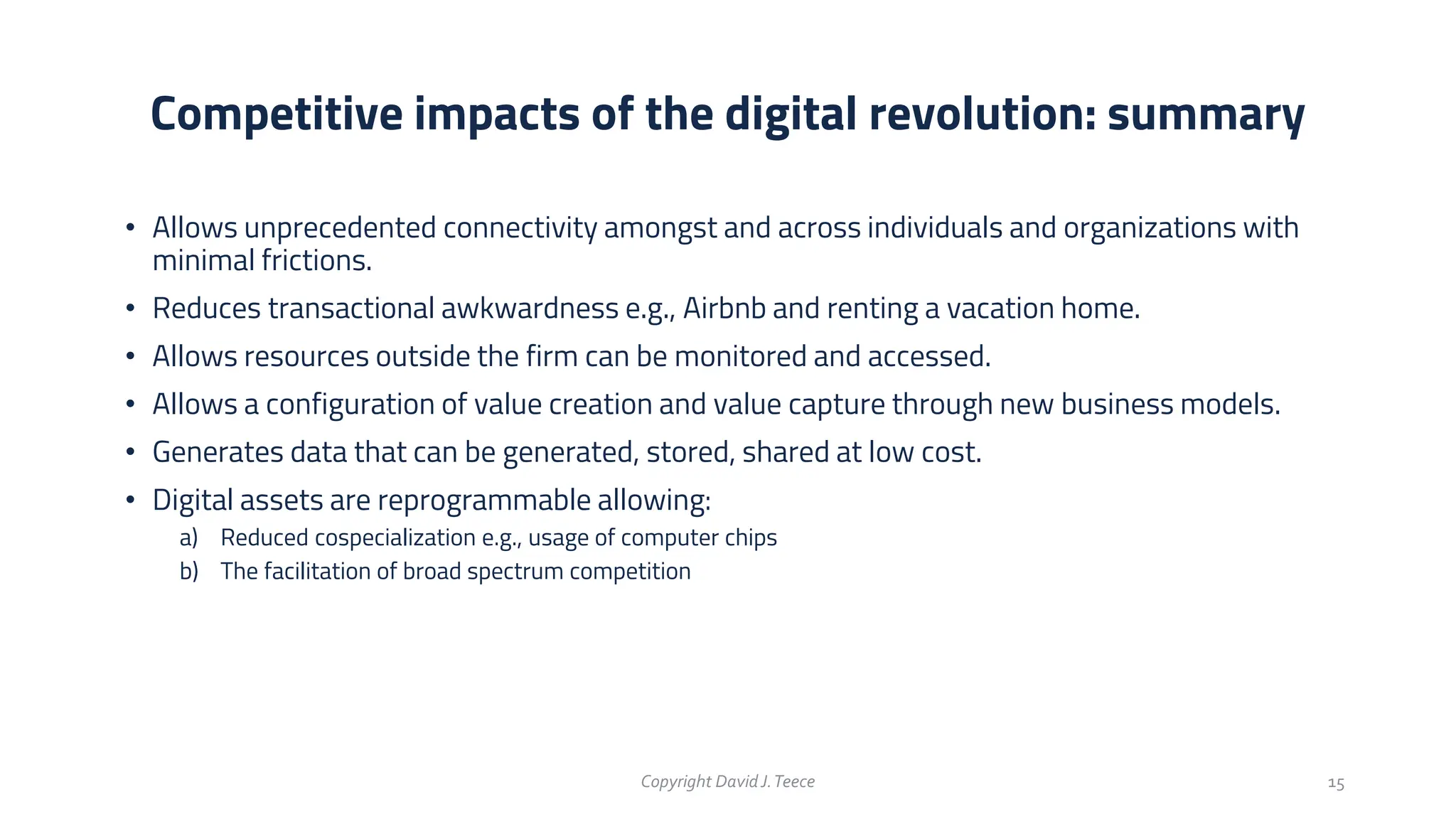 • Allows unprecedented connectivity amongst and across individuals and organizations with
minimal frictions.
• Reduces transactional awkwardness e.g., Airbnb and renting a vacation home.
• Allows resources outside the firm can be monitored and accessed.
• Allows a configuration of value creation and value capture through new business models.
• Generates data that can be generated, stored, shared at low cost.
• Digital assets are reprogrammable allowing:
a) Reduced cospecialization e.g., usage of computer chips
b) The facilitation of broad spectrum competition
Competitive impacts of the digital revolution: summary
Copyright DavidJ.Teece 15
 