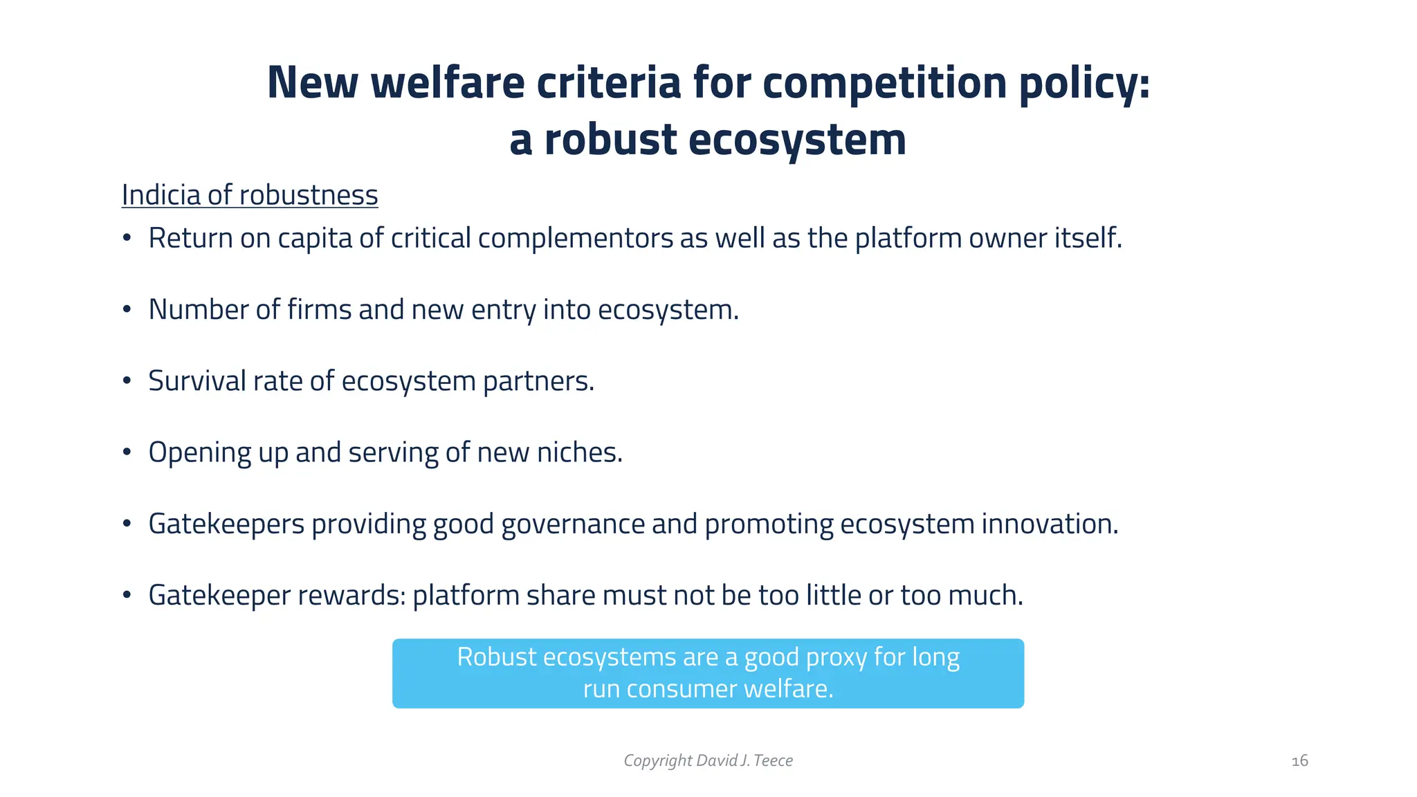 Indicia of robustness
• Return on capita of critical complementors as well as the platform owner itself.
• Number of firms and new entry into ecosystem.
• Survival rate of ecosystem partners.
• Opening up and serving of new niches.
• Gatekeepers providing good governance and promoting ecosystem innovation.
• Gatekeeper rewards: platform share must not be too little or too much.
New welfare criteria for competition policy:
a robust ecosystem
Copyright DavidJ.Teece 16
Robust ecosystems are a good proxy for long
run consumer welfare.
 