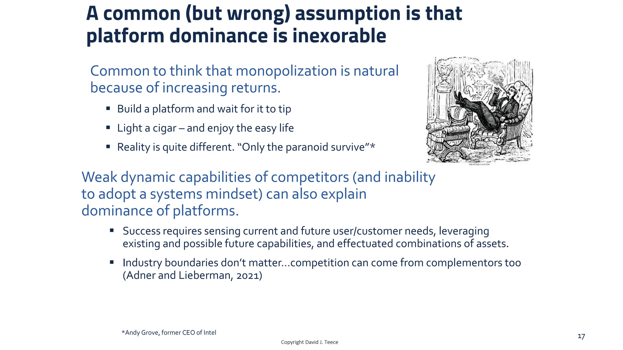 A common (but wrong) assumption is that
platform dominance is inexorable
 Build a platform and wait for it to tip
 Light a cigar – and enjoy the easy life
 Reality is quite different. “Only the paranoid survive”*
Copyright David J. Teece
 Success requires sensing current and future user/customer needs, leveraging
existing and possible future capabilities, and effectuated combinations of assets.
 Industry boundaries don’t matter…competition can come from complementors too
(Adner and Lieberman, 2021)
Weak dynamic capabilities of competitors (and inability
to adopt a systems mindset) can also explain
dominance of platforms.
*Andy Grove, former CEO of Intel 17
Common to think that monopolization is natural
because of increasing returns.
 