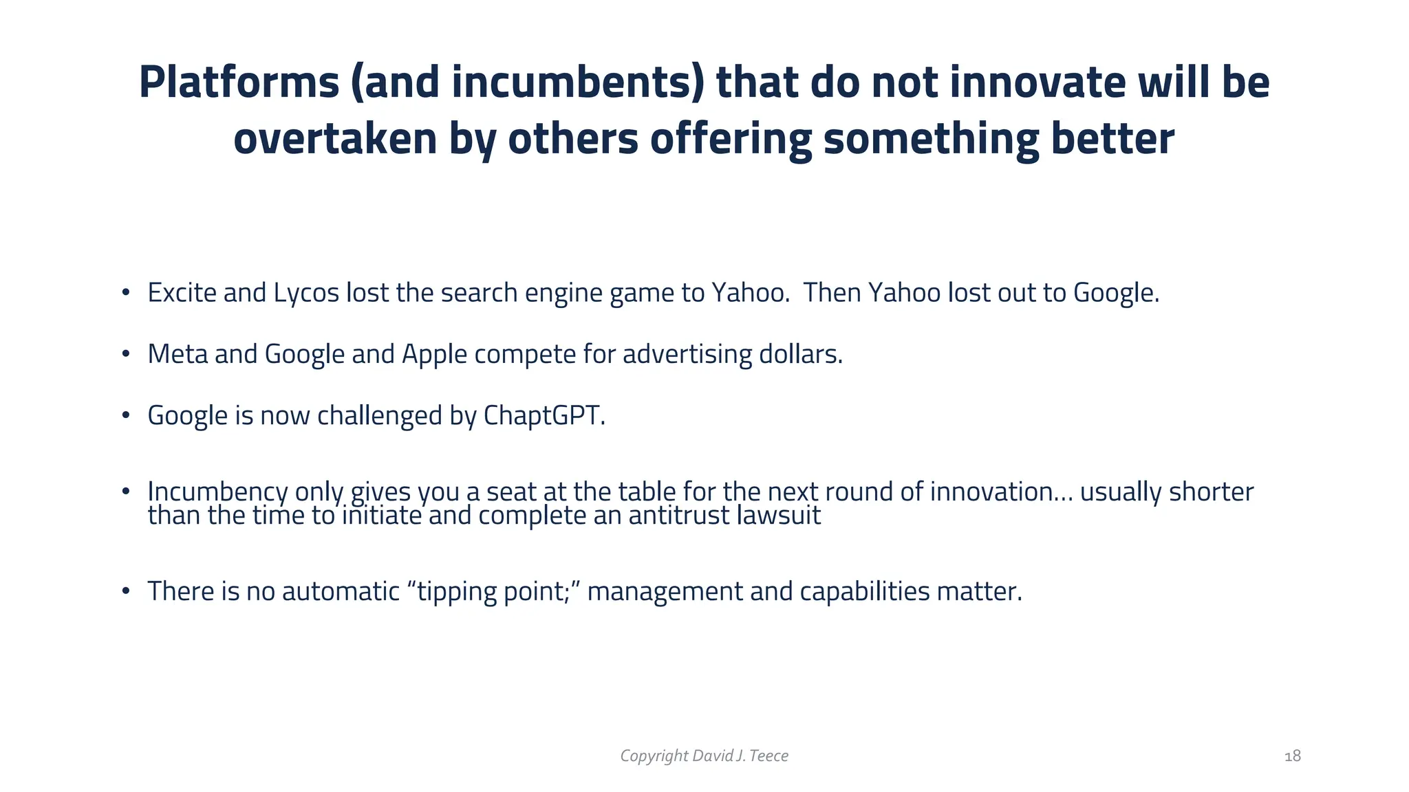 • Excite and Lycos lost the search engine game to Yahoo. Then Yahoo lost out to Google.
• Meta and Google and Apple compete for advertising dollars.
• Google is now challenged by ChaptGPT.
• Incumbency only gives you a seat at the table for the next round of innovation… usually shorter
than the time to initiate and complete an antitrust lawsuit
• There is no automatic “tipping point;” management and capabilities matter.
Platforms (and incumbents) that do not innovate will be
overtaken by others offering something better
Copyright DavidJ.Teece 18
 