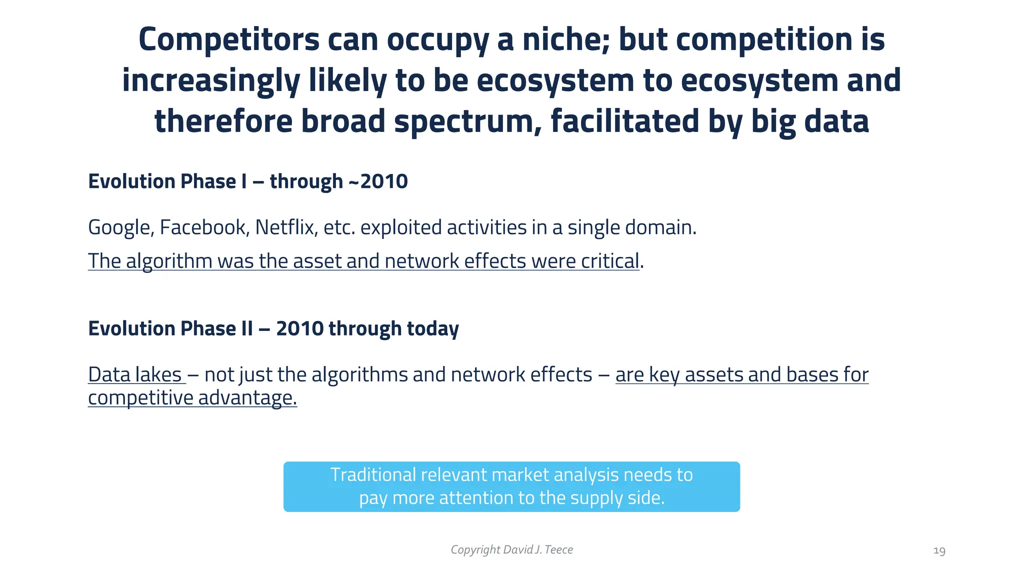 Evolution Phase I – through ~2010
Google, Facebook, Netflix, etc. exploited activities in a single domain.
The algorithm was the asset and network effects were critical.
Evolution Phase II – 2010 through today
Data lakes – not just the algorithms and network effects – are key assets and bases for
competitive advantage.
Competitors can occupy a niche; but competition is
increasingly likely to be ecosystem to ecosystem and
therefore broad spectrum, facilitated by big data
Copyright DavidJ.Teece 19
Traditional relevant market analysis needs to
pay more attention to the supply side.
 