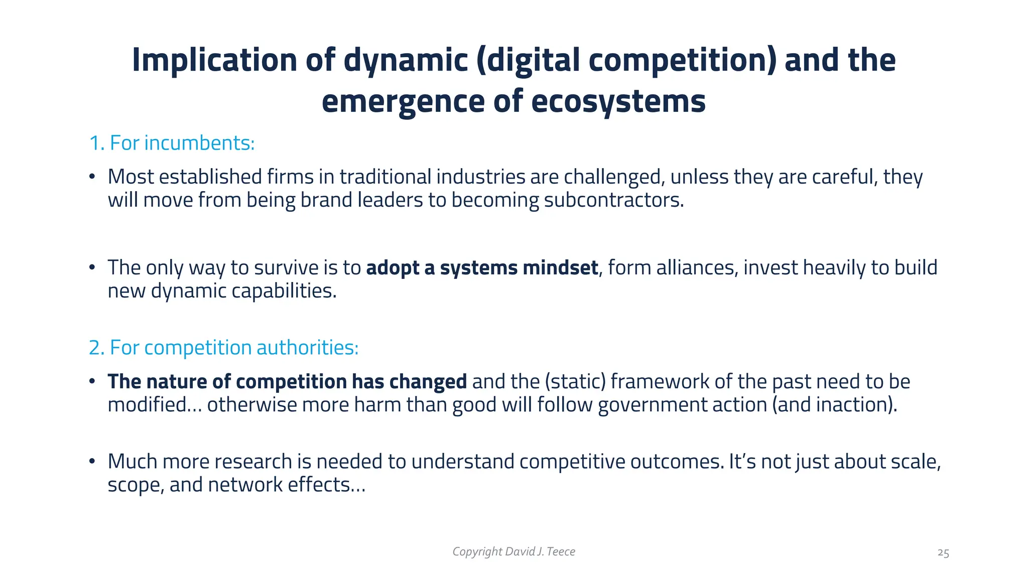 1. For incumbents:
• Most established firms in traditional industries are challenged, unless they are careful, they
will move from being brand leaders to becoming subcontractors.
• The only way to survive is to adopt a systems mindset, form alliances, invest heavily to build
new dynamic capabilities.
2. For competition authorities:
• The nature of competition has changed and the (static) framework of the past need to be
modified… otherwise more harm than good will follow government action (and inaction).
• Much more research is needed to understand competitive outcomes. It’s not just about scale,
scope, and network effects…
Implication of dynamic (digital competition) and the
emergence of ecosystems
Copyright DavidJ.Teece 25
 