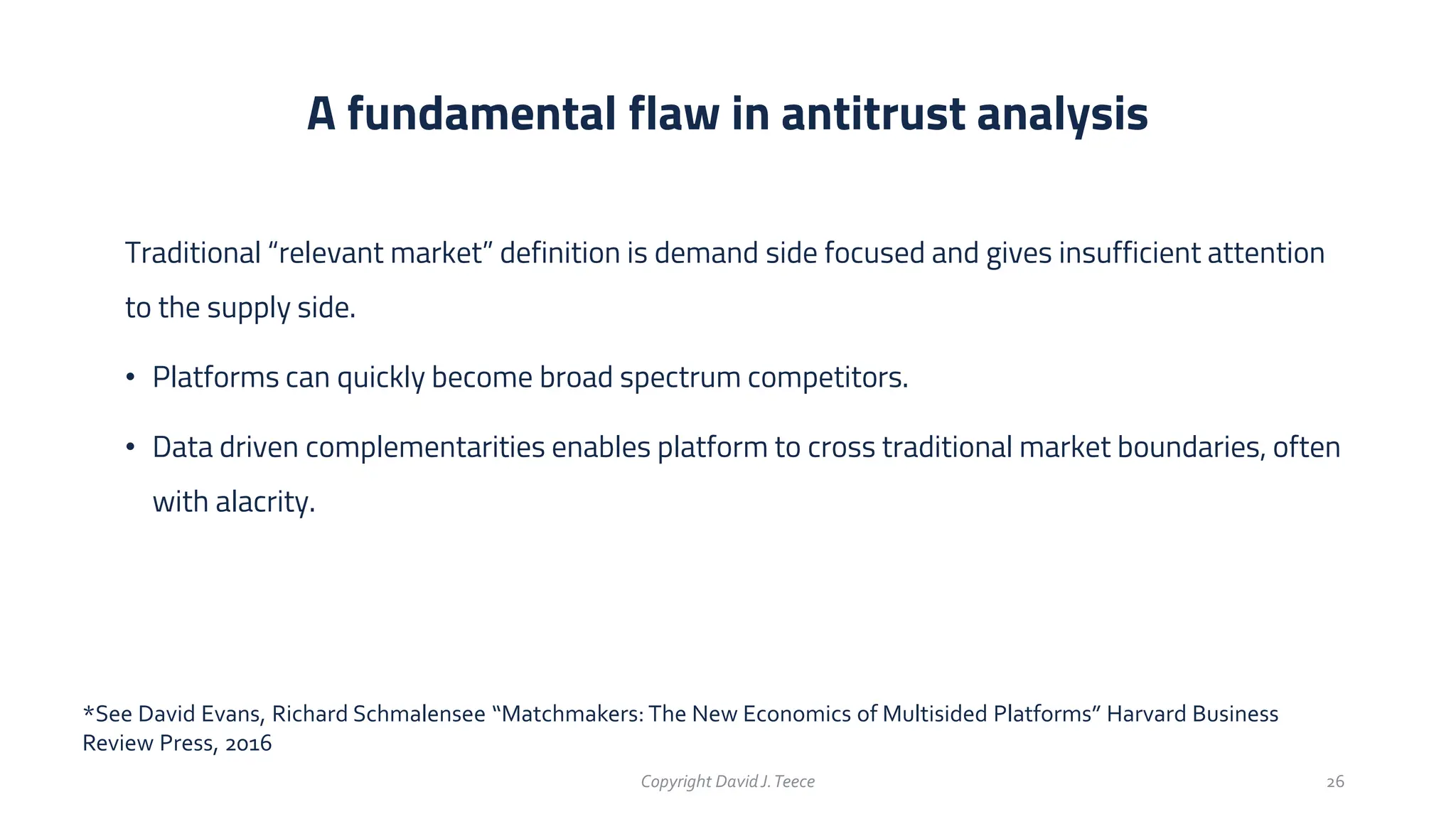Traditional “relevant market” definition is demand side focused and gives insufficient attention
to the supply side.
• Platforms can quickly become broad spectrum competitors.
• Data driven complementarities enables platform to cross traditional market boundaries, often
with alacrity.
A fundamental flaw in antitrust analysis
Copyright DavidJ.Teece 26
*See David Evans, Richard Schmalensee “Matchmakers: The New Economics of Multisided Platforms” Harvard Business
Review Press, 2016
 