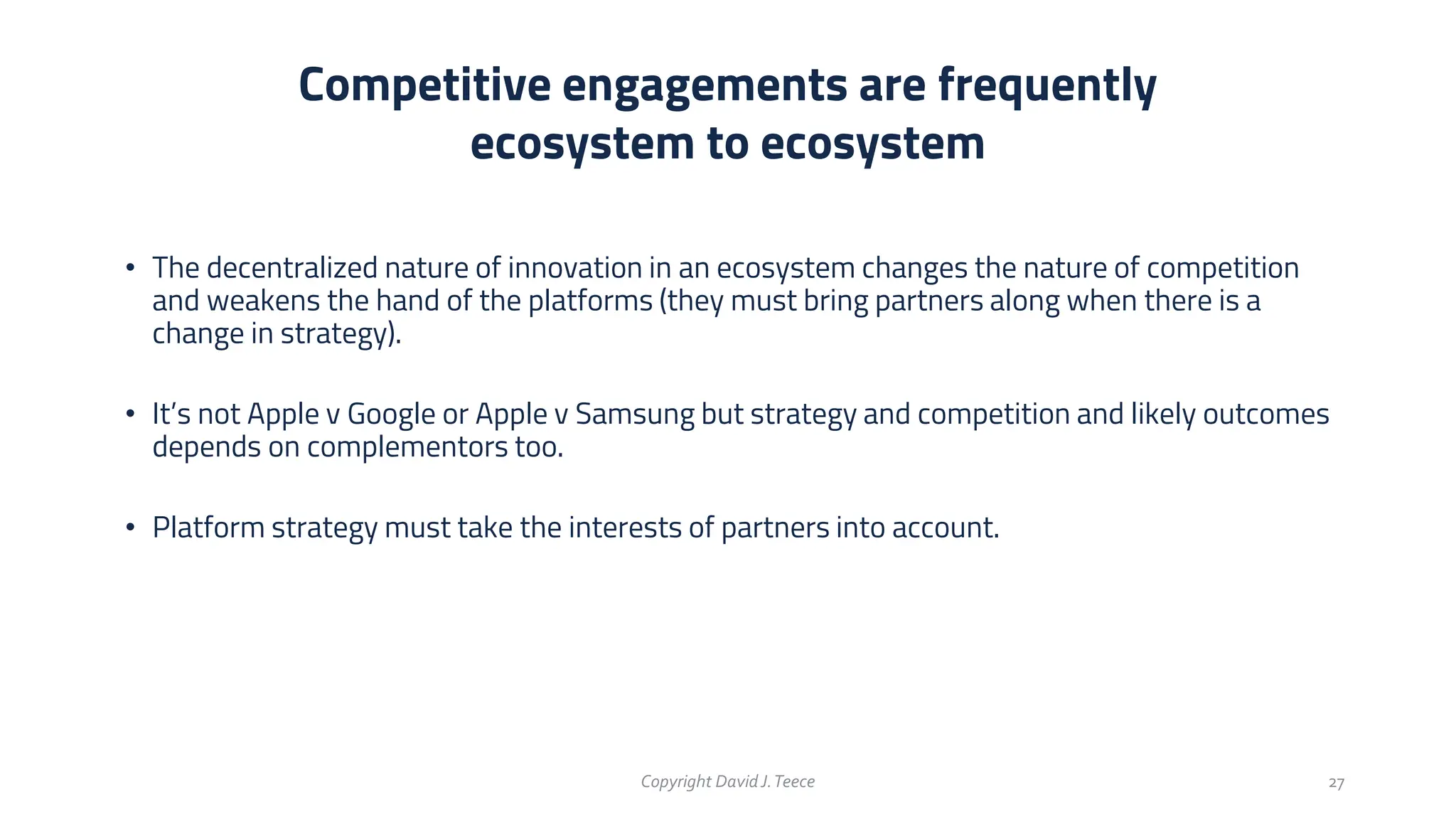 • The decentralized nature of innovation in an ecosystem changes the nature of competition
and weakens the hand of the platforms (they must bring partners along when there is a
change in strategy).
• It’s not Apple v Google or Apple v Samsung but strategy and competition and likely outcomes
depends on complementors too.
• Platform strategy must take the interests of partners into account.
Competitive engagements are frequently
ecosystem to ecosystem
Copyright DavidJ.Teece 27
 