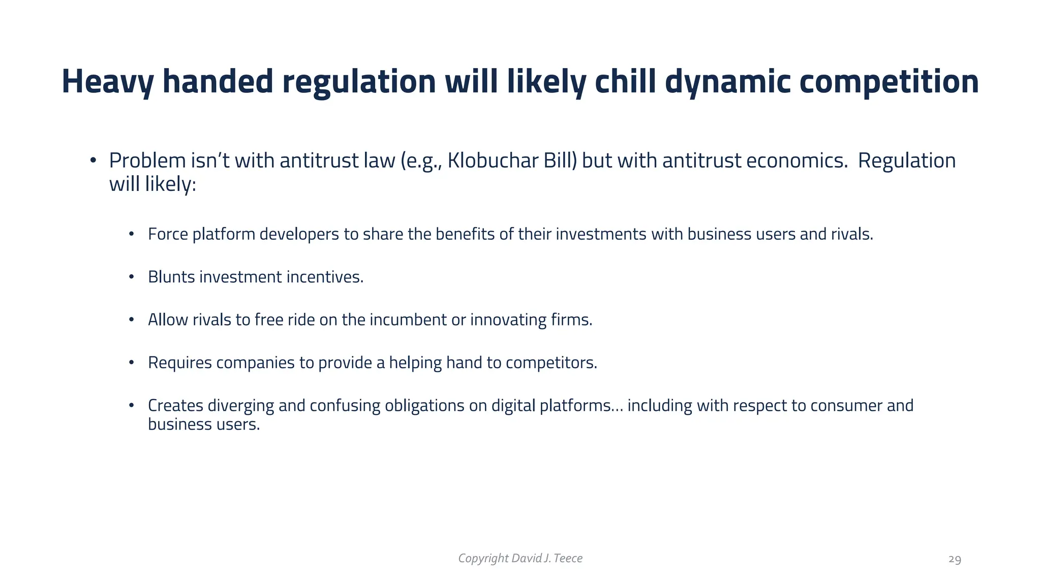• Problem isn’t with antitrust law (e.g., Klobuchar Bill) but with antitrust economics. Regulation
will likely:
• Force platform developers to share the benefits of their investments with business users and rivals.
• Blunts investment incentives.
• Allow rivals to free ride on the incumbent or innovating firms.
• Requires companies to provide a helping hand to competitors.
• Creates diverging and confusing obligations on digital platforms… including with respect to consumer and
business users.
Heavy handed regulation will likely chill dynamic competition
Copyright DavidJ.Teece 29
 