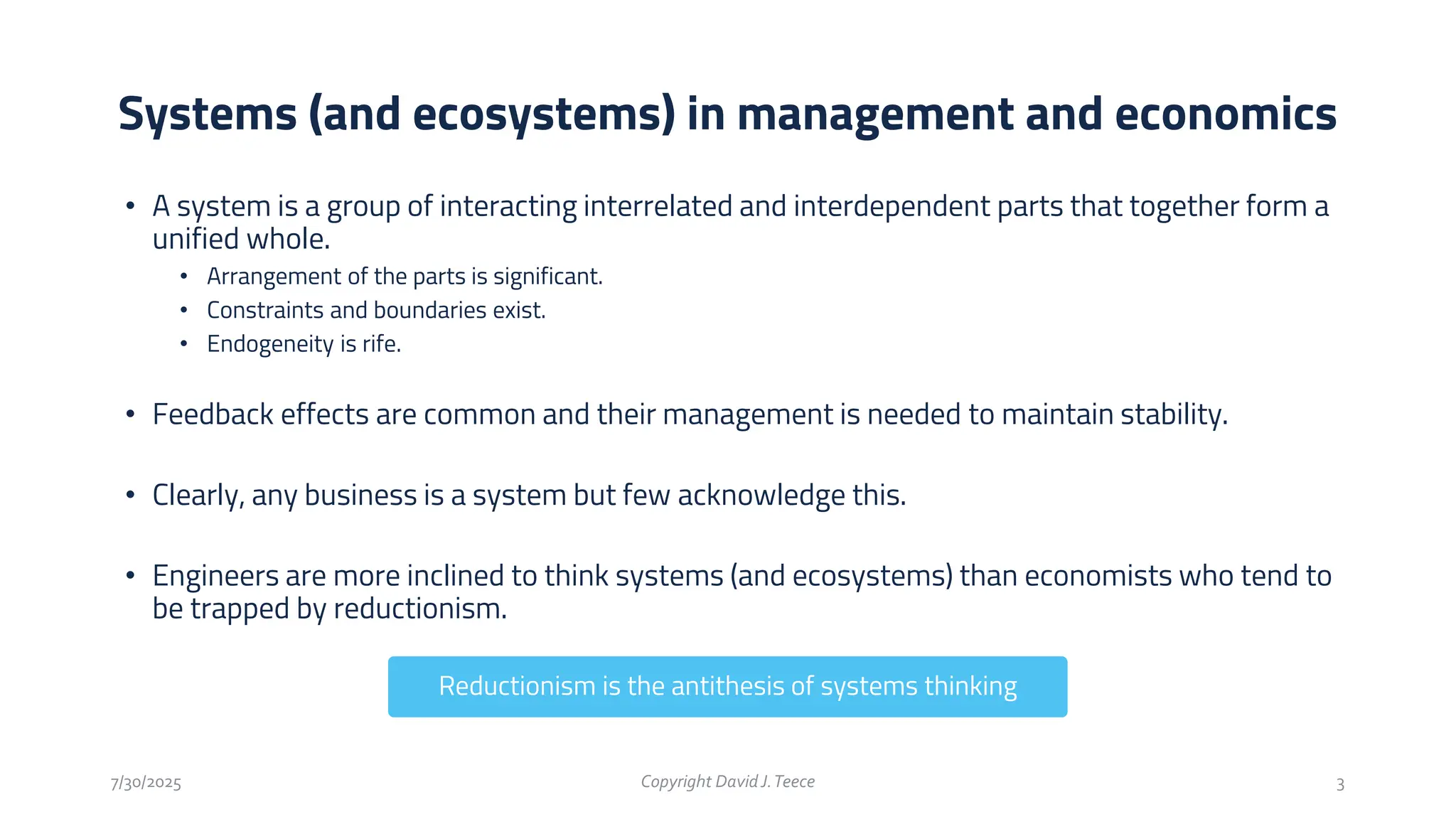 • A system is a group of interacting interrelated and interdependent parts that together form a
unified whole.
• Arrangement of the parts is significant.
• Constraints and boundaries exist.
• Endogeneity is rife.
• Feedback effects are common and their management is needed to maintain stability.
• Clearly, any business is a system but few acknowledge this.
• Engineers are more inclined to think systems (and ecosystems) than economists who tend to
be trapped by reductionism.
Systems (and ecosystems) in management and economics
7/30/2025 Copyright DavidJ.Teece 3
Reductionism is the antithesis of systems thinking
 