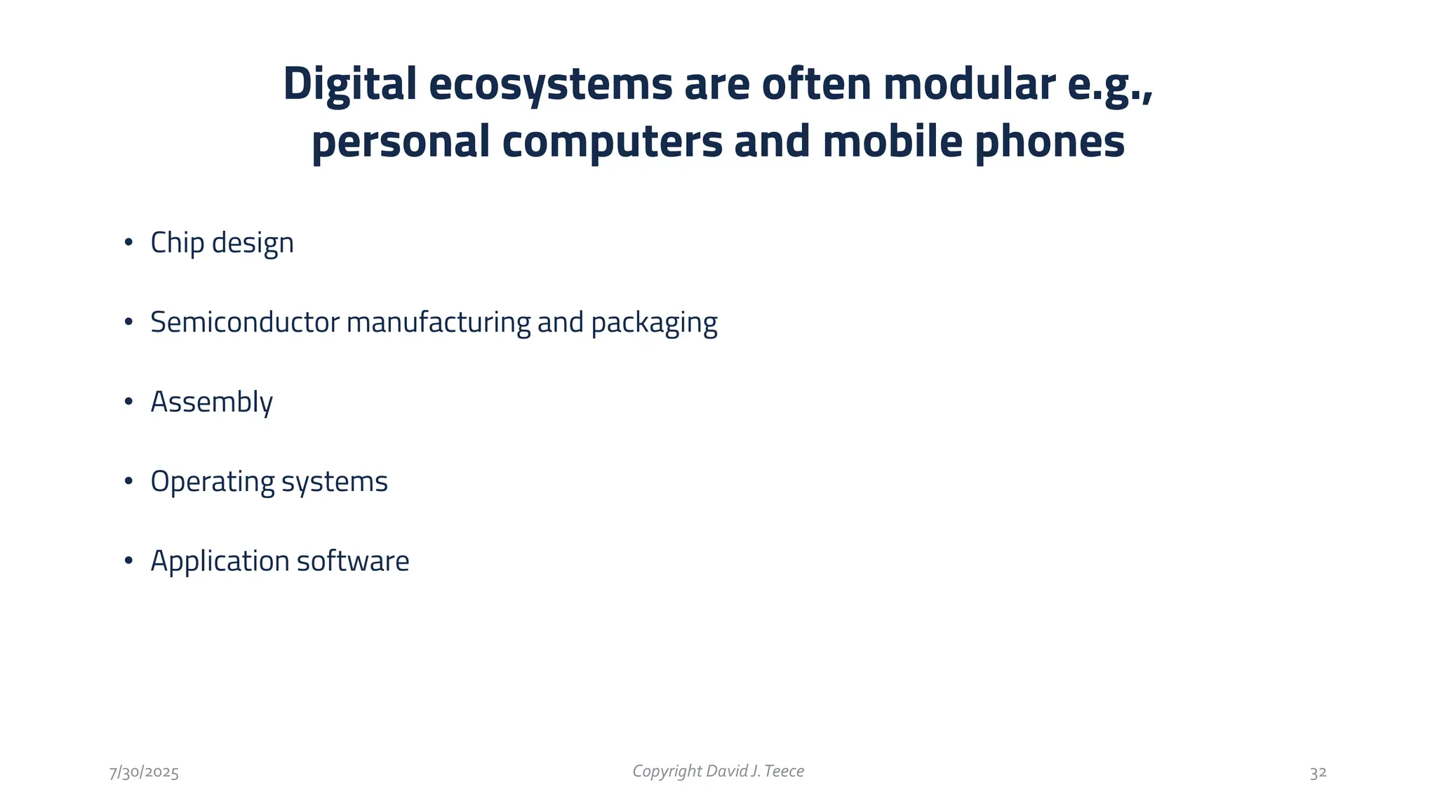• Chip design
• Semiconductor manufacturing and packaging
• Assembly
• Operating systems
• Application software
Digital ecosystems are often modular e.g.,
personal computers and mobile phones
7/30/2025 Copyright DavidJ.Teece 32
 