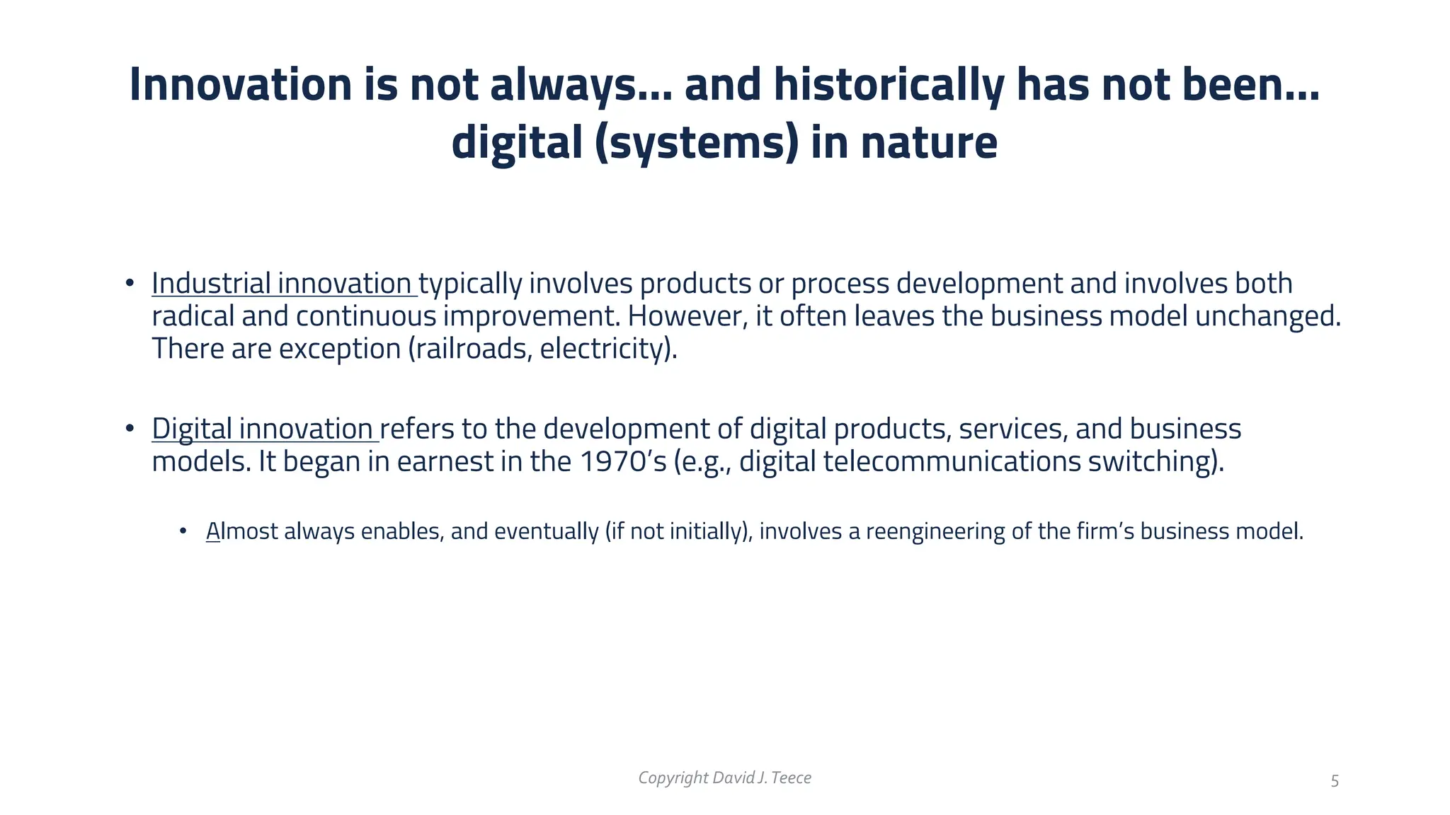 • Industrial innovation typically involves products or process development and involves both
radical and continuous improvement. However, it often leaves the business model unchanged.
There are exception (railroads, electricity).
• Digital innovation refers to the development of digital products, services, and business
models. It began in earnest in the 1970’s (e.g., digital telecommunications switching).
• Almost always enables, and eventually (if not initially), involves a reengineering of the firm’s business model.
Innovation is not always… and historically has not been…
digital (systems) in nature
Copyright DavidJ.Teece 5
 