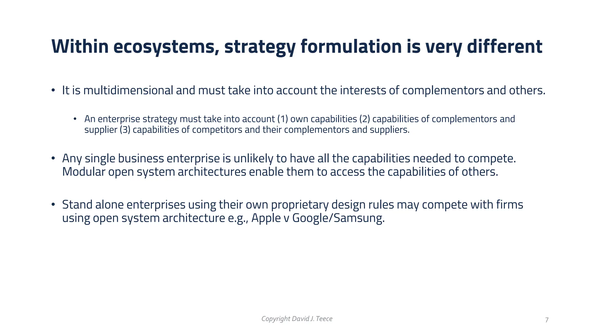 • It is multidimensional and must take into account the interests of complementors and others.
• An enterprise strategy must take into account (1) own capabilities (2) capabilities of complementors and
supplier (3) capabilities of competitors and their complementors and suppliers.
• Any single business enterprise is unlikely to have all the capabilities needed to compete.
Modular open system architectures enable them to access the capabilities of others.
• Stand alone enterprises using their own proprietary design rules may compete with firms
using open system architecture e.g., Apple v Google/Samsung.
Within ecosystems, strategy formulation is very different
Copyright DavidJ.Teece 7
 