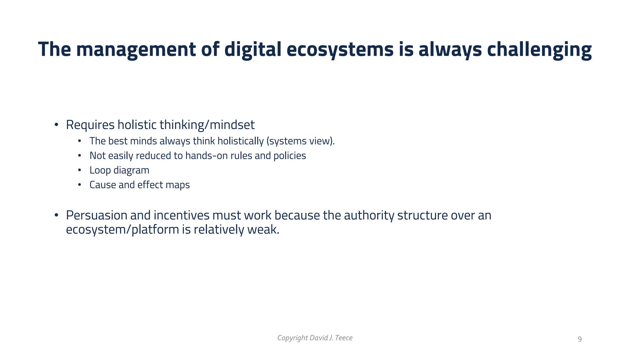 • Requires holistic thinking/mindset
• The best minds always think holistically (systems view).
• Not easily reduced to hands-on rules and policies
• Loop diagram
• Cause and effect maps
• Persuasion and incentives must work because the authority structure over an
ecosystem/platform is relatively weak.
The management of digital ecosystems is always challenging
Copyright DavidJ.Teece 9
 