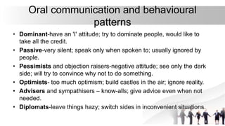 Oral communication and behavioural
patterns
• Dominant-have an 'I' attitude; try to dominate people, would like to
take all the credit.
• Passive-very silent; speak only when spoken to; usually ignored by
people.
• Pessimists and objection raisers-negative attitude; see only the dark
side; will try to convince why not to do something.
• Optimists- too much optimism; build castles in the air; ignore reality.
• Advisers and sympathisers – know-alls; give advice even when not
needed.
• Diplomats-leave things hazy; switch sides in inconvenient situations.
 