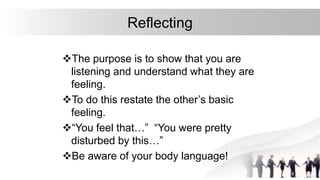 Reflecting
The purpose is to show that you are
listening and understand what they are
feeling.
To do this restate the other’s basic
feeling.
“You feel that…” “You were pretty
disturbed by this…”
Be aware of your body language!
 