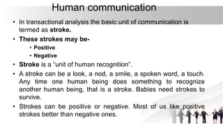 Human communication
• In transactional analysis the basic unit of communication is
termed as stroke.
• These strokes may be-
• Positive
• Negative
• Stroke is a “unit of human recognition”.
• A stroke can be a look, a nod, a smile, a spoken word, a touch.
Any time one human being does something to recognize
another human being, that is a stroke. Babies need strokes to
survive.
• Strokes can be positive or negative. Most of us like positive
strokes better than negative ones.
 